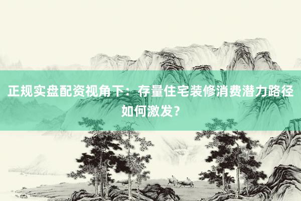 正规实盘配资视角下：存量住宅装修消费潜力路径如何激发？