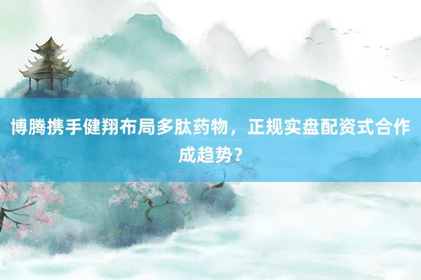 博腾携手健翔布局多肽药物，正规实盘配资式合作成趋势？