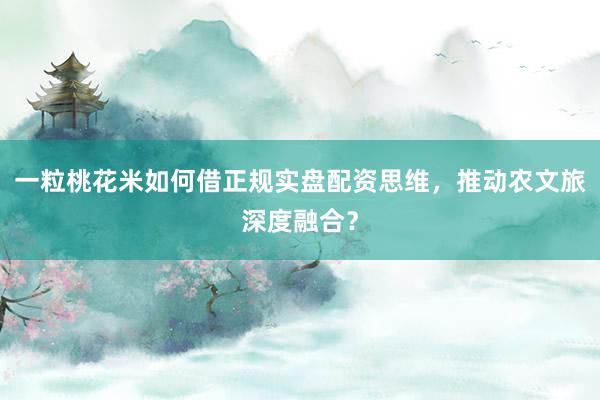 一粒桃花米如何借正规实盘配资思维，推动农文旅深度融合？