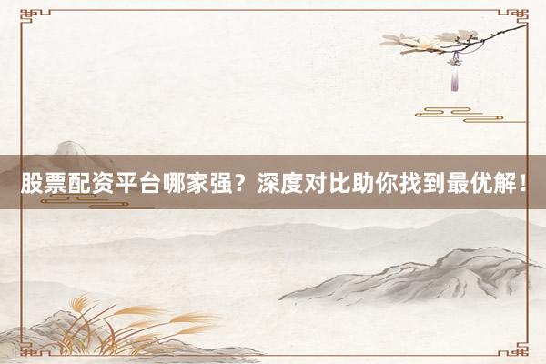 股票配资平台哪家强？深度对比助你找到最优解！