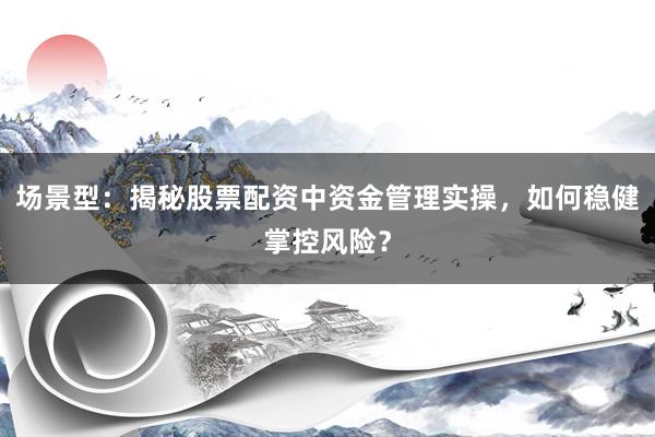 场景型：揭秘股票配资中资金管理实操，如何稳健掌控风险？