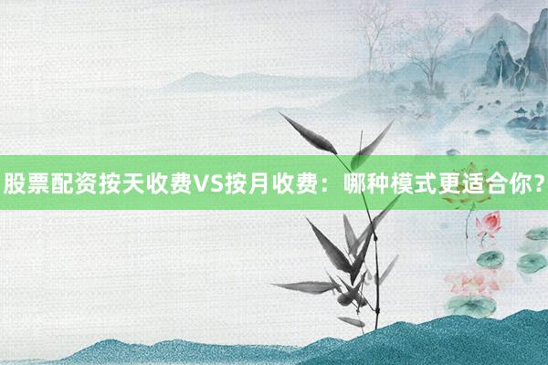股票配资按天收费VS按月收费：哪种模式更适合你？