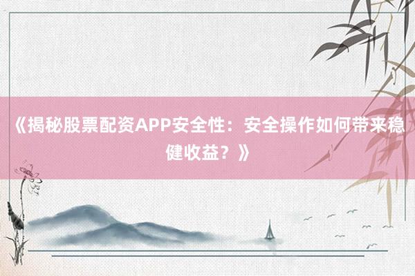 《揭秘股票配资APP安全性：安全操作如何带来稳健收益？》