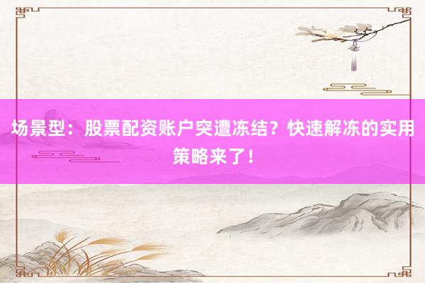 场景型：股票配资账户突遭冻结？快速解冻的实用策略来了！